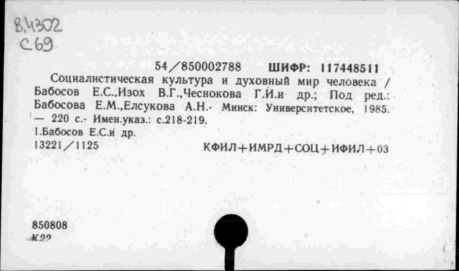 ﻿$№02.
СЬЭ
54/850002788 ШИФР: 117448511
Социалистическая культура и духовный мир человека / Бабосов Е.С.,Изох В.Г..Чеснокова Г.Й.и др.; Под ред.: Бабосова Е.М.,Елсукова А.Н.- Минск: Университетское, 1985. — 220 с.- Имен.указ.: с.218-219.
1.Бабосов Е.С.и др.
13221/1125	КФИЛ + ИМРД+СОЦ+ИФИЛ + ОЗ
850808 К9Ч